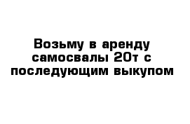 Возьму в аренду самосвалы 20т с последующим выкупом